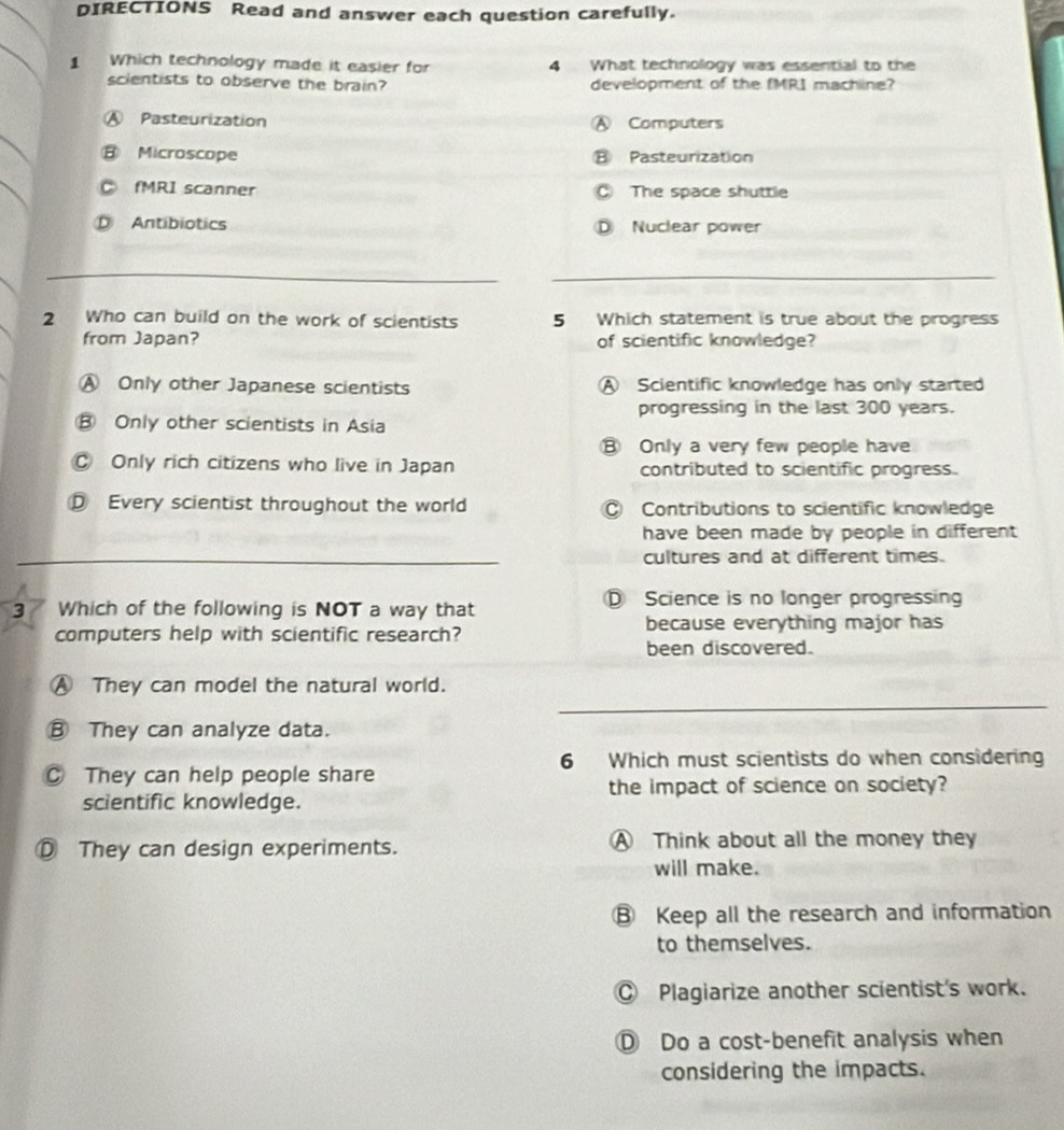 DIRECTIONS Read and answer each question carefully.
1 Which technology made it easier for 4 What technology was essential to the
scientists to observe the brain? development of the fMR1 machine?
A Pasteurization Ⓐ Computers
B Microscope ⑧ Pasteurization
fMRI scanner C The space shuttle
Antibiotics Nuclear power
2 Who can build on the work of scientists 5 Which statement is true about the progress
from Japan? of scientific knowledge?
Ⓐ Only other Japanese scientists A Scientific knowledge has only started
progressing in the last 300 years.
B Only other scientists in Asia
B Only a very few people have
C Only rich citizens who live in Japan contributed to scientific progress.
Every scientist throughout the world Contributions to scientific knowledge
have been made by people in different
cultures and at different times.
3 / Which of the following is NOT a way that Science is no longer progressin
computers help with scientific research? because everything major has
been discovered.
Ⓐ They can model the natural world.
Ⓑ They can analyze data.
6 Which must scientists do when considering
C They can help people share
the impact of science on society?
scientific knowledge.
Ⓓ They can design experiments. A Think about all the money they
will make.
⑧ Keep all the research and information
to themselves.
◎ Plagiarize another scientist's work.
D Do a cost-benefit analysis when
considering the impacts.