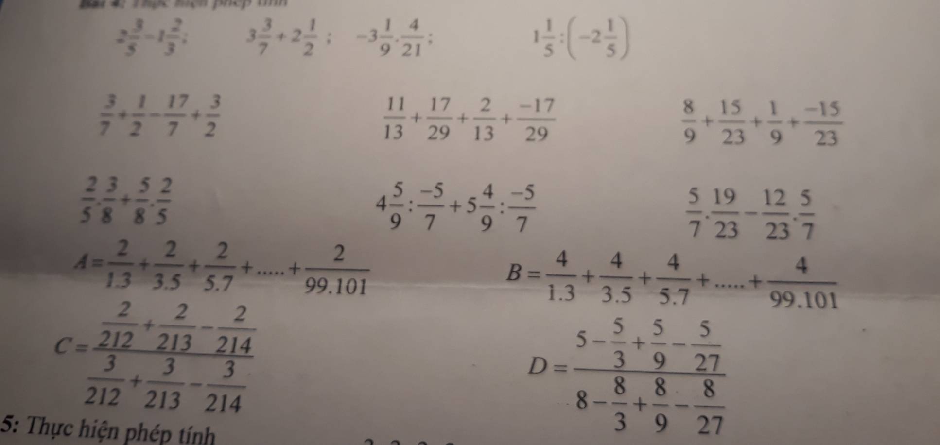 Băt 4: Thợc mcn phép th
2 3/5 -1 2/3 ;
3 3/7 +2 1/2 ; -3 1/9 . 4/21 ;
1 1/5 :(-2 1/5 )
 3/7 + 1/2 - 17/7 + 3/2 
 11/13 + 17/29 + 2/13 + (-17)/29 
 8/9 + 15/23 + 1/9 + (-15)/23 
 2/5 ·  3/8 + 5/8 ·  2/5 
4 5/9 : (-5)/7 +5 4/9 : (-5)/7 
 5/7 . 19/23 - 12/23 . 5/7 
A= 2/1.3 + 2/3.5 + 2/5.7 +....+ 2/99.101 
B= 4/1.3 + 4/3.5 + 4/5.7 +.....+ 4/99.101 
C=frac  2/212 + 2/213 - 2/214  3/212 + 3/213 - 3/214 
5: Thực hiện phép tính
D=frac 5- 5/3 + 5/9 - 5/27 8- 8/3 + 8/9 - 8/27 