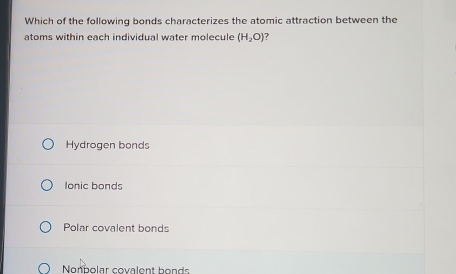 Which of the following bonds characterizes the atomic attraction between the
atoms within each individual water molecule (H_2O)
Hydrogen bonds
Ionic bonds
Polar covalent bonds
Nonpolar covalent bonds