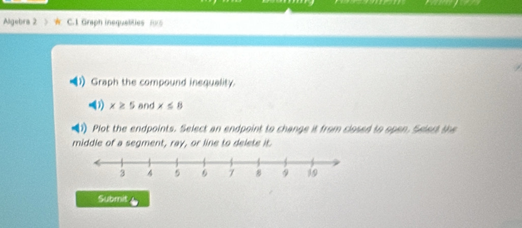 Algebra 2 C.1 Graph inequalities Rx5 
Graph the compound insquality 
(1) x≥ 5 and x≤ 8
1 Plot the endpoints. Select an endpoint to change it from closed to open. Selert the 
middle of a segment, ray, or line to delete it. 
Submit