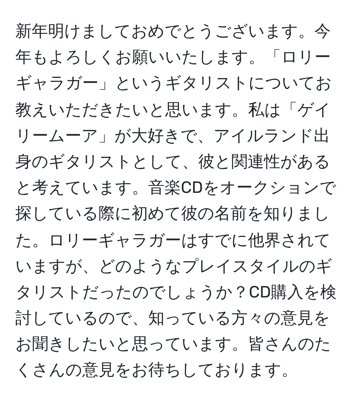 新年明けましておめでとうございます。今年もよろしくお願いいたします。「ロリーギャラガー」というギタリストについてお教えいただきたいと思います。私は「ゲイリームーア」が大好きで、アイルランド出身のギタリストとして、彼と関連性があると考えています。音楽CDをオークションで探している際に初めて彼の名前を知りました。ロリーギャラガーはすでに他界されていますが、どのようなプレイスタイルのギタリストだったのでしょうか？CD購入を検討しているので、知っている方々の意見をお聞きしたいと思っています。皆さんのたくさんの意見をお待ちしております。