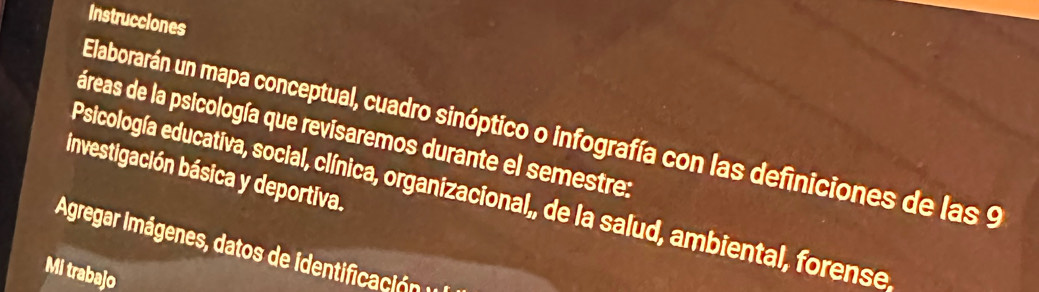 Instrucciones 
Elaborarán un mapa conceptual, cuadro sinóptico o infografía con las definiciones de las 9
áreas de la psicología que revisaremos durante el semestre: 
investigación básica y deportiva. 
Psicología educativa, social, clínica, organizacional,, de la salud, ambiental, forense 
Agregar Imágenes, datos de identificación 
Mi trabajo