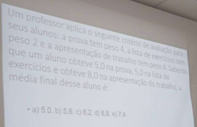 Um professor aplica o seguinte critério de avaliação para
seus alunos: a prova tem peso 4, a lista de exercícios term
peso 2 e a apresentação de trabalho tem peso 4. Sabendo
que um aluno obteve 5,0 na prova, 5, 0 na lista de
exercícios e obteve 8,0 na apresentação do trabalho, a
média final desse aluno é:
a) 5, 0. b) 5, 6. c) 6, 2. d) 6, 8. e) 7, 4