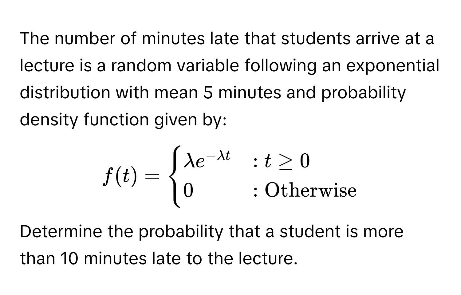 The number of minutes late that students arrive at a lecture is a random variable following an exponential distribution with mean 5 minutes and probability density function given by:

$f(t) = begincases lambda e^(-lambda t) & : t ≥ 0  0 & : Otherwise endcases$

Determine the probability that a student is more than 10 minutes late to the lecture.