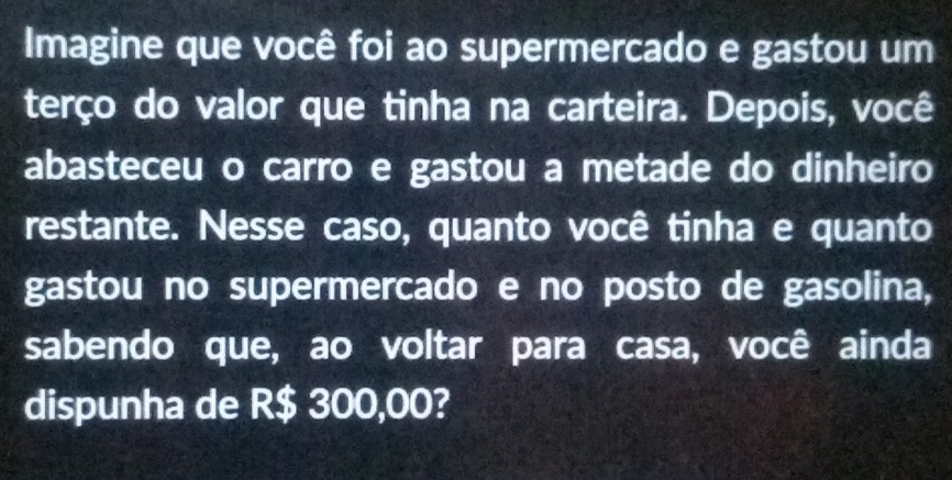 Imagine que você foi ao supermercado e gastou um 
terço do valor que tinha na carteira. Depois, você 
abasteceu o carro e gastou a metade do dinheiro 
restante. Nesse caso, quanto você tinha e quanto 
gastou no supermercado e no posto de gasolina, 
sabendo que, ao voltar para casa, você ainda 
dispunha de R$ 300,00?