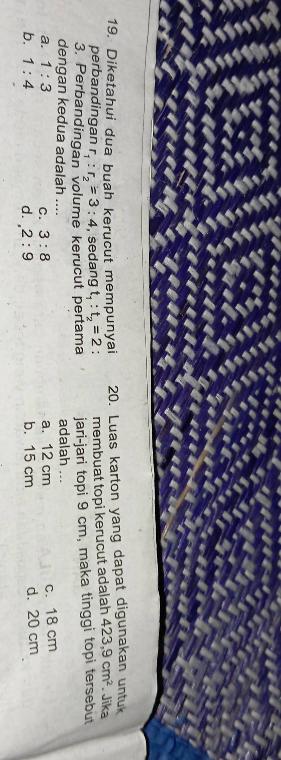 Diketahui dua buah kerucut mempunyai 20. Luas karton yang dapat digunakan untuk
perbandingan r_1:r_2=3:4 , sedang t_1:t_2=2 :
membuat topi kerucut adalah 423, 9cm^2. Jika
3. Perbandingan volume kerucut pertama
jari-jari topi 9 cm, maka tinggi topi tersebut
dengan kedua adalah ....
adalah ...
a. 1:3 3:8 a. 12 cm
c. 18 cm
C.
b. 1:4 d. 2:9 b. 15 cm d. 20 cm