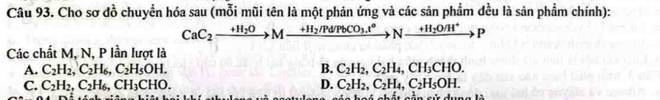 Cho sơ đồ chuyển hóa sau (mỗi mũi tên là một phản ứng và các sản phẩm đều là sản phẩm chính):
CaC_2xrightarrow +H_2OMxrightarrow +H_2/Pd/PbCO_3.t°Nxrightarrow +H_2O/H^+P 
Các chất M, N, P lần lượt là
A. C_2H_2, C_2H_6, C_2H_5OH. B. C_2H_2, C_2H_4, CH_3CHO.
C. C_2H_2, C_2H_6, CH_3CHO. D. C_2H_2, C_2H_4, C_2H_5OH.