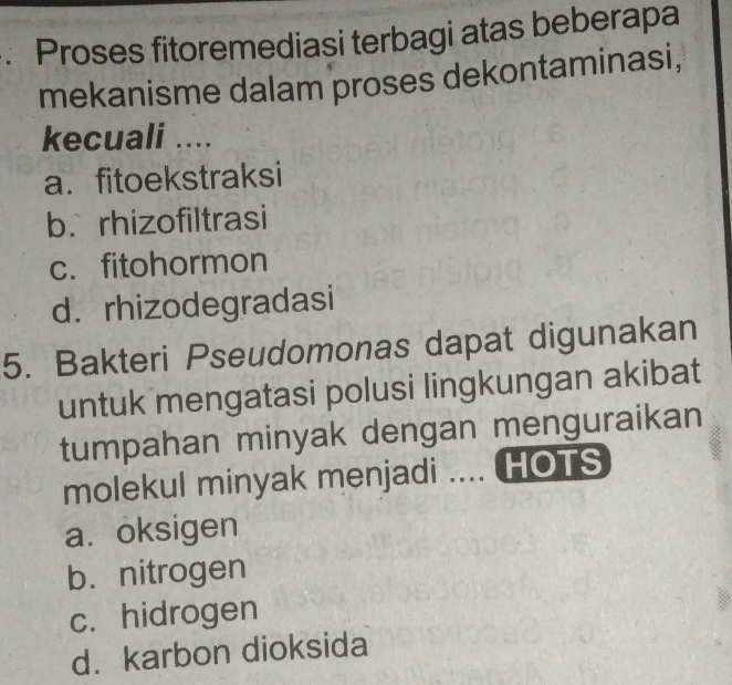 Proses fitoremediasi terbagi atas beberapa
mekanisme dalam proses dekontaminasi,
kecuali ....
a. fitoekstraksi
b. rhizofiltrasi
c. fitohormon
d. rhizodegradasi
5. Bakteri Pseudomonas dapat digunakan
untuk mengatasi polusi lingkungan akibat
tumpahan minyak dengan menguraikan
molekul minyak menjadi .... HOTS
a. oksigen
b. nitrogen
c. hidrogen
d. karbon dioksida