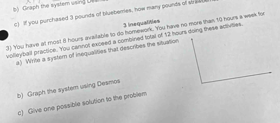 Graph the system using Dusi 
c) If you purchased 3 pounds of blueberries, how many pounds of strawde
3 inequalities 
3) You have at most 8 hours available to do homework. You have no more than 10 hours a week for 
volleyball practice. You cannot exceed a combined total of 12 hours doing these activities. 
a) Write a system of inequalities that describes the situation 
b) Graph the system using Desmos 
c) Give one possible solution to the problem