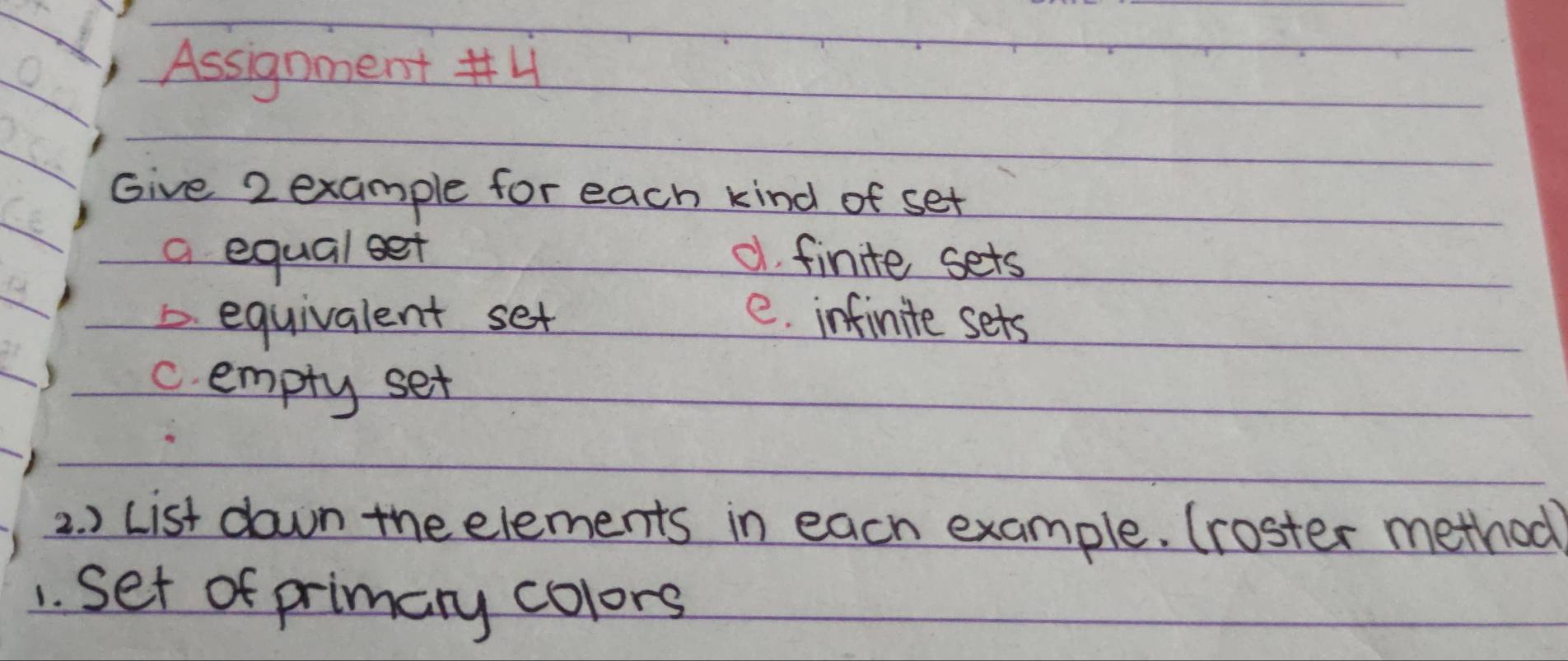 Assignment #4
Give 2 example for each kind of set
a equal eet d finite sets
D. equivalent set e. infinite sets
c. empty set
2. ) List down the elements in each example. (roster method
1. Set of primary colors