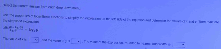 Select the correct answer from each drop-down menu. 
Use the properties of logarithmic functions to simplify the expression on the left side of the equation and determine the values of x and y. Then evaluate 
the simplified expression
frac log _770-log _735log _75=log _xy
The value of x is v , and the value of y is □. The value of the expression, rounded to nearest hundredth, is □.