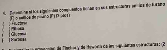 Determine si los siguientes compuestos tienen en sus estructuras anillos de furano 
(F) o anillos de pirano (P) (2 ptos) 
( ) Fructosa 
( ) Ribosa 
( ) Glucosa 
( ) Sorbosa 
allar la provección de Fischer y de Haworth de las siguientes estructuras: (2