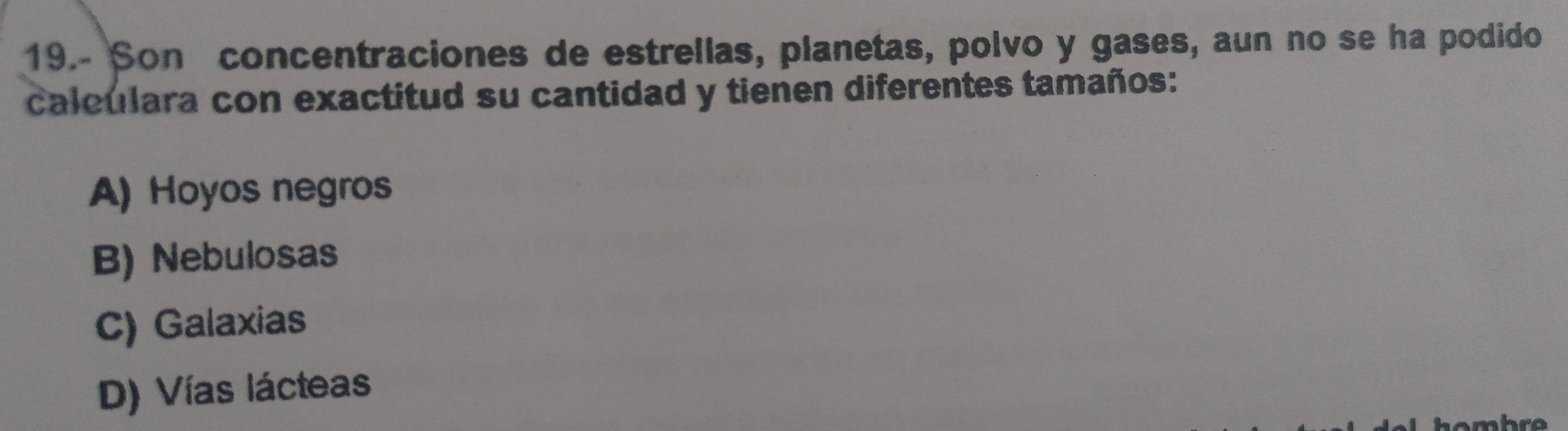 19.- Son concentraciones de estrellas, planetas, polvo y gases, aun no se ha podido
caleulara con exactitud su cantidad y tienen diferentes tamaños:
A) Hoyos negros
B) Nebulosas
C) Galaxias
D) Vías lácteas