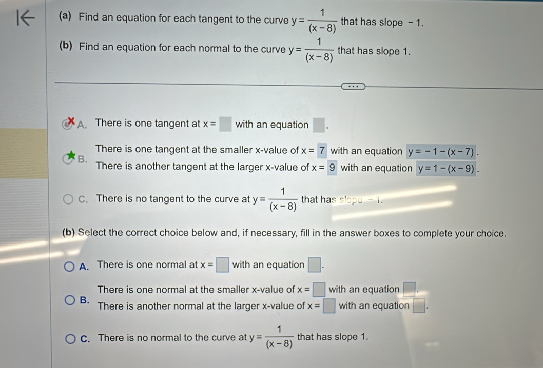 Find an equation for each tangent to the curve y= 1/(x-8)  that has slope - 1.
(b) Find an equation for each normal to the curve y= 1/(x-8)  that has slope 1.
A. There is one tangent at x=□ with an equation □. 
There is one tangent at the smaller x -value of x=7 with an equation y=-1-(x-7).
B. There is another tangent at the larger x -value of x=9 with an equation y=1-(x-9).
C. There is no tangent to the curve at y= 1/(x-8)  that has slope - 1.
(b) Select the correct choice below and, if necessary, fill in the answer boxes to complete your choice.
A. There is one normal at x=□ with an equation □.
There is one normal at the smaller x -value of x=□ with an equation □.
B. There is another normal at the larger x -value of x=□ with an equation □.
C. There is no normal to the curve at y= 1/(x-8)  that has slope 1.