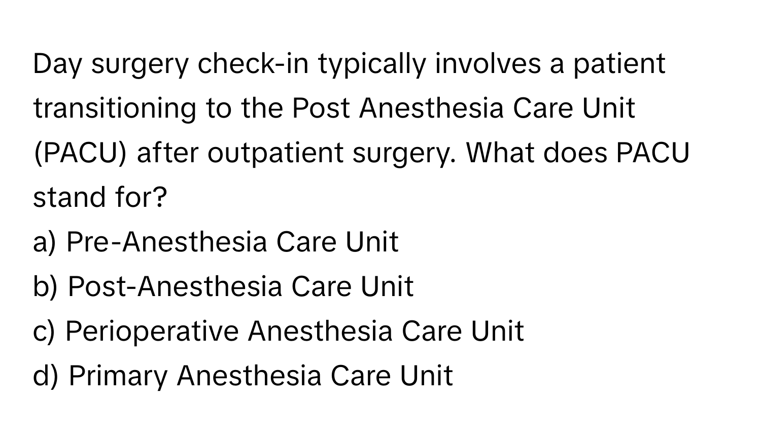 Day surgery check-in typically involves a patient transitioning to the Post Anesthesia Care Unit (PACU) after outpatient surgery. What does PACU stand for?

a) Pre-Anesthesia Care Unit 
b) Post-Anesthesia Care Unit 
c) Perioperative Anesthesia Care Unit 
d) Primary Anesthesia Care Unit