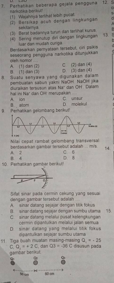 Perhatikan beberapa gejala pengguna 12. S
。
narkotika berikut!
(1) Wajahnya terlihat lebih pucat. s
(2) Bersikap acuh dengan lingkungan d
A
sekitarnya
(3) Berat badannya turun dan terlihat kurus. B
(4) Sering menutup diri dengan lingkungan 13. S
b
luar dan mudah curiga.
Berdasarkan pernyataan tersebut, ciri psikis d
seseorang pengguna narkotika ditunjukkan
oleh nomor ....
A. (1) dan (2) C. (2) dan (4)
B. (1) dan (3) D. (3) dan (4)
8. Suatu senyawa yang digunakan dalam
pembuatan sabun yakni NaOH. NaOH jika
diuraikan tersusun atas Na* dan OH. Dalam
hal ini Na* dan OH merupakan ....
A. ion C. unsur
B. atom D. molekul
9. Perhatikan gelombang berikut!
Nilai cepat rambat gelombang transversal
berdasarkan gambar tersebut adalah ... m/s. 14.
A. 2 C. 6
B. 4 D. 8
10. Perhatikan gambar berikut!
F o
Sifat sinar pada cermin cekung yang sesuai
dengan gambar tersebut adalah
A. sinar datang sejajar dengan titik fokus
B. sinar datang sejajar dengan sumbu utama 15.
C sinar datang melalui pusat kelengkungan
cermin dipantulkan melalui jalan semua
D. sinar datang yang melalui titik fokus
dipantulkan sejajar sumbu utama
11. Tiga buah muatan masing-masing Q_1=-25
C, Q_2=+2C , dan Q3=-36C disusun pada
gambar berikut.
Q1 Q2 Q_3
50 cm 60 cm