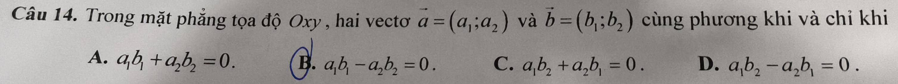 Trong mặt phẳng tọa độ Oxy , hai vectơ vector a=(a_1;a_2) và vector b=(b_1;b_2) cùng phương khi và chỉ khi
A. a_1b_1+a_2b_2=0.
B. a_1b_1-a_2b_2=0. C. a_1b_2+a_2b_1=0. D. a_1b_2-a_2b_1=0.