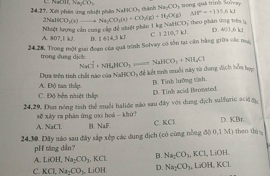 C. NaOH, Na_2CO_3.
trong quá trình Solvay:
24.27. Xét phản ứng nhiệt phân NaHCO_3 thành Na_2CO_3 △ H°=+135,6kJ
2NaHCO_3(s)to Na_2CO_3(s)+CO_2(g)+H_2O(g)
Nhiệt lượng cần cung cấp đề nhiệt phân 1kgNaHCO_3^(- theo phản ứng trên là
C. 1 210,7 kJ. D. 403,6 kJ.
A. 807,1 kJ. B. 1 614,3 kJ.
24.28. Trong một giai đoạn của quá trình Solvay có tồn tại cân bằng giữa các muội
trong dung dịch:
NaCl+NH_4)HCO_3 = leftharpoons NaHCO_3+NH_4Cl
Dựa trên tính chất nào của N JaHCO_3 3  để kết tinh muối này từ dung dịch hỗn hợp?
B. Tính lưỡng tính.
A. Độ tan thấp.
D. Tính acid Bronsted.
C. Độ bền nhiệt thấp.
24.29. Đun nóng tinh thể muối halide nào sau đây với dung dịch sulfuric aci đặc
sẽ xảy ra phản ứng oxi hoá - khử?
A. NaCl. B. NaF. C. KCl. D. KBr.
24.30. Dãy nào sau đây sắp xếp các dung dịch (có cùng nồng độ 0,1 M) theo thứ tự
pH tăng dần?
B. Na_2CO_3
A. LiOH, Na_2CO_3 , KCl. , KCl, LiOH.
D. Na_2CO_3
C. KCl, Na_2CO_3 , LiOH. , LiOH, KCl.