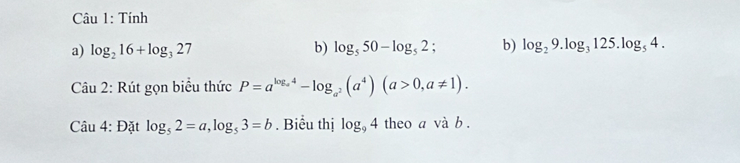 Tính 
a) log _216+log _327 b) log _550-log _52; b) log _29.log _3125.log _54. 
Câu 2: Rút gọn biểu thức P=a^(log _a^4)-log _a^2(a^4)(a>0,a!= 1). 
Câu 4: Đặt log _52=a, log _53=b. Biểu thị log _94 theo a và b.