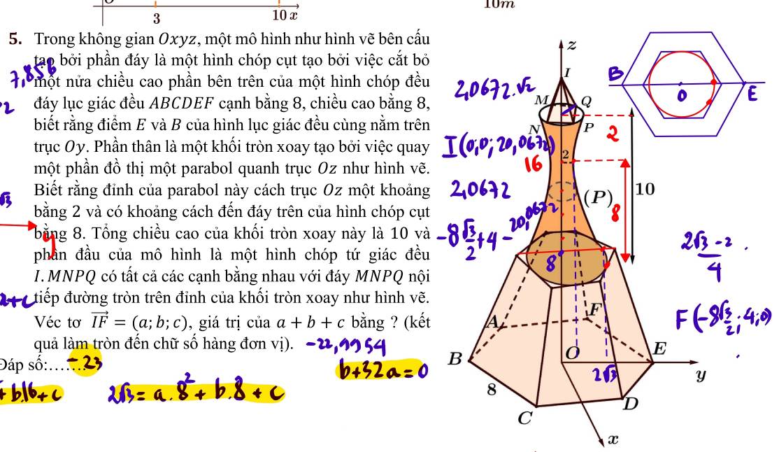 10m
3 10 x
5. Trong không gian Oxyz, một mô hình như hình vẽ bên cấu
tạo bởi phần đáy là một hình chóp cụt tạo bởi việc cắt bỏ
T một nửa chiều cao phần bên trên của một hình chóp đều
đáy lục giác đều ABCDEF cạnh bằng 8, chiều cao bằng 8,
biết rằng điểm E và B của hình lục giác đều cùng nằm trên
trục Oy. Phần thân là một khối tròn xoay tạo bởi việc quay
một phần đồ thị một parabol quanh trục Oz như hình vẽ.
Biết rằng đỉnh của parabol này cách trục Oz một khoảng
bằng 2 và có khoảng cách đến đáy trên của hình chóp cụt
bằng 8. Tổng chiều cao của khối tròn xoay này là 10 và
phần đầu của mô hình là một hình chóp tứ giác đều
I. MNPQ có tất cả các cạnh bằng nhau với đáy MNPQ nội
điếp đường tròn trên đỉnh của khối tròn xoay như hình vẽ.
Véc tơ vector IF=(a;b;c) , giá trị của a+b+c bằng ? (kết
quả làm tròn đến chữ số hàng đơn vị).
Đáp số:...
x