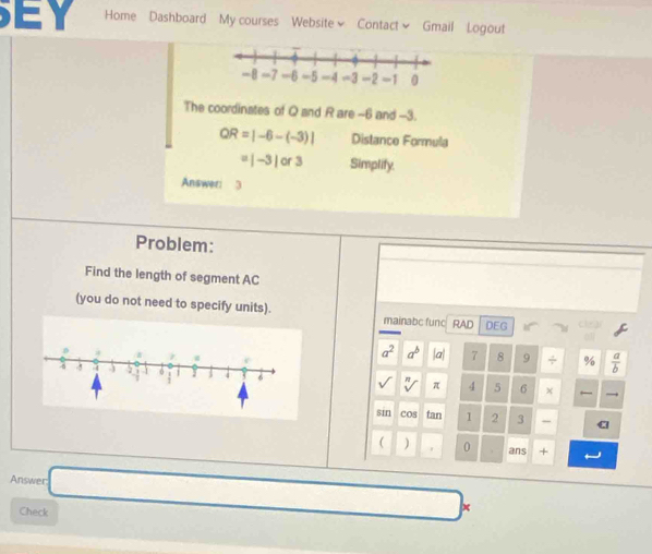 Home Dashboard My courses Website~ Contact~ Gmail Logout 
The coordinates of Q and R are -6 and -3.
QR=|-6-(-3)| Distance Formula
=|-3|or3 Simplify. 
Answeri 3 
Problem: 
Find the length of segment AC
(you do not need to specify units). mainabc func RAD DEG
a^2 a^b a 7 8 9 ÷ %  a/b 
π 4 5 6
sin cos tan 1 2 3 - 
( ) 0 ans + 
Answer: □ 
Check