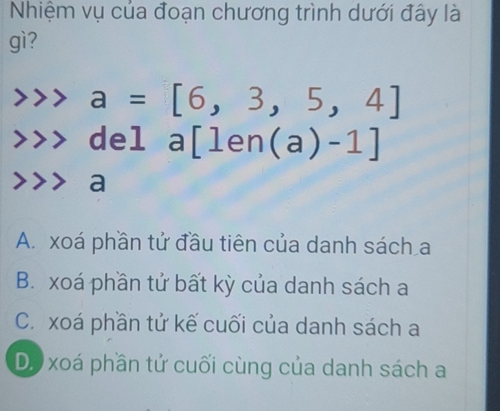 Nhiệm vụ của đoạn chương trình dưới đây là
gì?
a=[6,3,5,4]
del a[len(a)-1]
a
A. xoá phần tử đầu tiên của danh sách a
B. xoá phần tử bất kỳ của danh sách a
C. xoá phần tử kế cuối của danh sách a
D. xoá phần tử cuối cùng của danh sách a