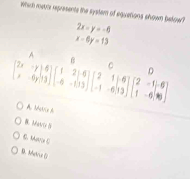 Which metrix represents the syster of equations shown below?
2x=y=-6
x-6y=13
beginbmatrix 2x&y x&0yendbmatrix beginbmatrix 1&2&-6 -6&-11&-1&13endbmatrix beginbmatrix 2&1&-6 -1&-6 -1&-6&13endbmatrix beginbmatrix 2&beginbmatrix 2&-1&-6 1&-6&16endbmatrix
n
A Mairix A
B. Matrix S
C. Matrix C
D. Matrix D