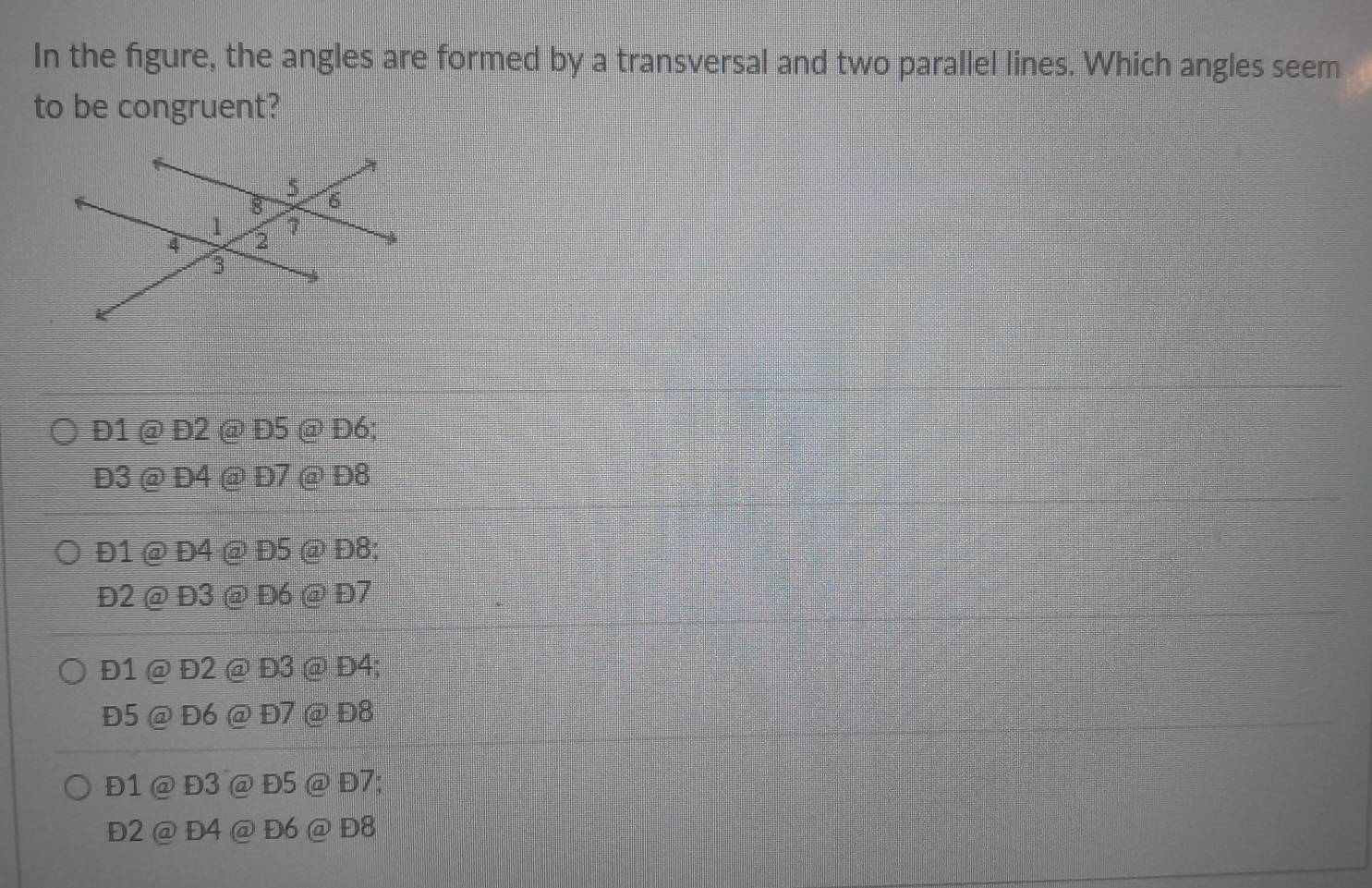 In the figure, the angles are formed by a transversal and two parallel lines. Which angles seem
to be congruent?
Đ1 @ Đ2 @ Đ5 @ Đ6;
Đ3 @ Đ4 @ Đ7 @ Đ8
Đ1 @ Đ4 @ Đ5 @ Đ8;
Đ2 @ Đ3 @ Đ6 @ Đ7
Đ1 @ Đ2 @ Đ3 @ Đ4;
Đ5 @ Đ6 @ Đ7 @ Đ8
Đ1 @ Đ3 @ Đ5 @ Đ7;
Đ2 @ Đ4 @ Đ6 @ Đ8