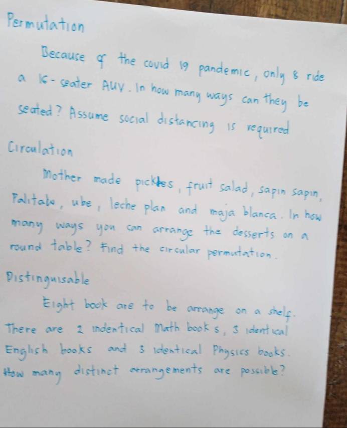 Permutation 
Because of the could 19 pandemic, only 8 ride 
a 16 - seater Auy. In how many ways can they be 
seated? Assume social distancing is required 
Circulation 
mother made pickles, fruit salad, sapin sapin, 
Palitalo, uke, leche plan and maja blanca. In how 
many ways you can arrange the desserts on a 
round table? Find the circular permutation. 
Pistinguisable 
Eight book are to be arrange on a shelf. 
There are I indenfical math books, 3 identical 
English books and 3 identical Physics books. 
How many distinct arangements are possible?