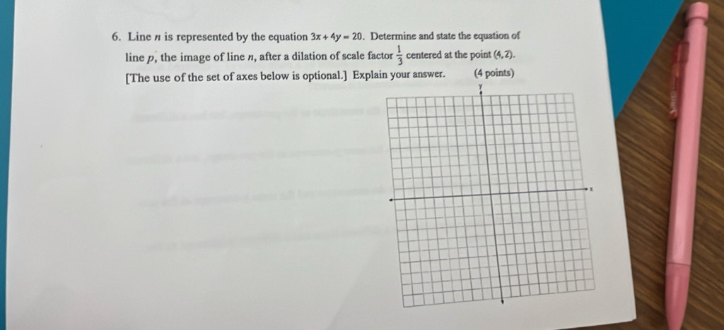 Line n is represented by the equation 3x+4y=20. Determine and state the equation of 
line p, the image of line n, after a dilation of scale factor  1/3  centered at the point (4,2). 
[The use of the set of axes below is optional.] Explain your answer. (4 points)