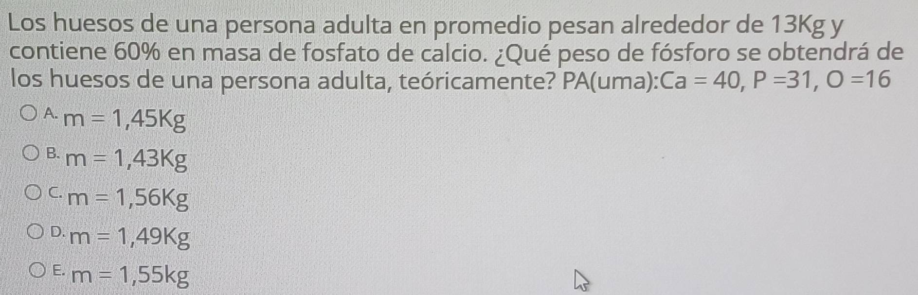 Los huesos de una persona adulta en promedio pesan alrededor de 13Kg y
contiene 60% en masa de fosfato de calcio. ¿Qué peso de fósforo se obtendrá de
los huesos de una persona adulta, teóricamente? PA(uma): Ca=40, P=31, O=16
A. m=1,45Kg
B. m=1,43Kg
C. m=1,56Kg
D. m=1,49Kg
E. m=1,55kg