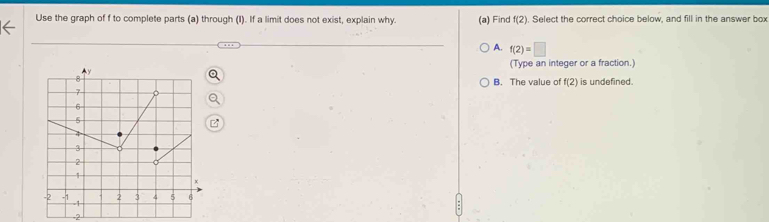 Use the graph of f to complete parts (a) through (I). If a limit does not exist, explain why. (a) Find f(2). Select the correct choice below, and fill in the answer box
A. f(2)=□
(Type an integer or a fraction.)
B. The value of f(2) is undefined.
2