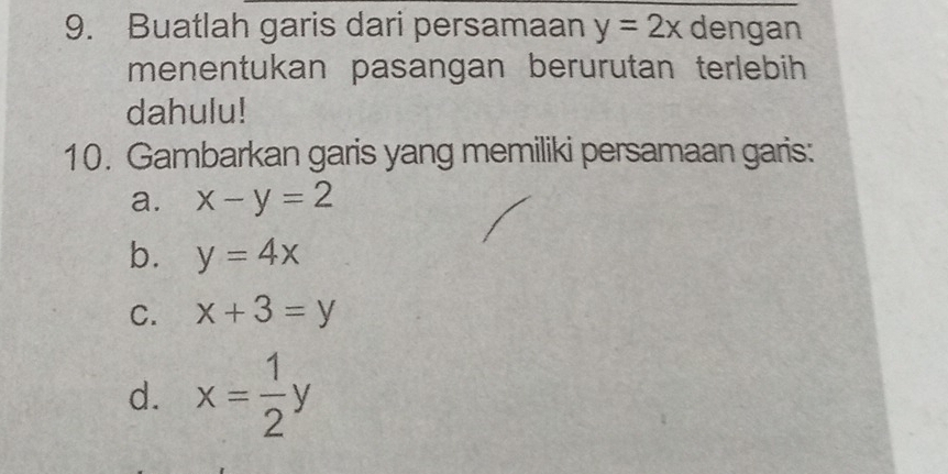 Buatlah garis dari persamaan y=2x dengan 
menentukan pasangan berurutan terlebih 
dahulu! 
10. Gambarkan garis yang memiliki persamaan garis: 
a. x-y=2
b. y=4x
C. x+3=y
d. x= 1/2 y