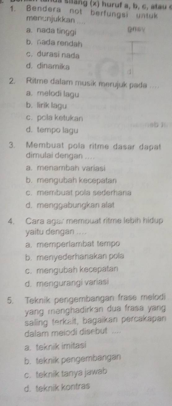 a siang (x) huruf a, b, c, atau c
1. Bendera not berfungsi untuk
menunjukkan ....
a. nada tinggi
@06V
b. nada rendah
c. durasi nada
d. dinamika
4
2. Ritme dalam musik merujuk pada ..
a. melodi lagu
b. lirik lagu
c. pcla ketukan
16b 1
d. tempo lagu
3. Membuat pola ritme dasar dapat
dimulai dengan ....
a. menambah variasi
b. mengubah kecepatan
c. membuat pola sederhana
d. menggabungkan alat
4. Cara agar membuat ritme lebih hidup
yaitu dengan ....
a. memperlambat tempo
b. menyederhanakan pola
c. mengubah kecepatan
d. mengurangi variasi
5. Teknik pengembangan frase melodi
yang menghadirkan dua frasa yang 
saling terkait, bagaikan percakapan
dalam melodi disebut ....
a. teknik imitasi
b. teknik pengembangan
c. teknik tanya jawab
d. teknik kontras