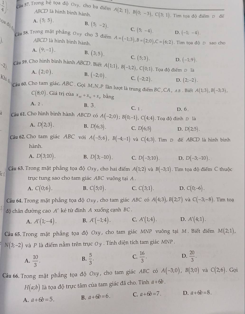  1/4 ). Câu 57. Trong hệ tọa độ Oxy, cho ba điểm A(2;1),B(0;-3),C(3;1). Tim tọa độ điểm D để
ABCD là hình bình hành.
A. (5;5).
Qa độ c
B. (5;-2). C. (5;-4). D. (-1;-4).
Câu 58. Trong mặt phẳng Oxy cho 3 điểm
ABCD là hình bình hành. A=(-1;3),B=(2;0),C=(6;2) Tìm tọa độ D sao cho
A. (9;-1).
B. (3;5).
C. (5;3).
D. (-1;9).
(^-2). Câu 59. Cho hình bình hành ABCD. Biết A(1;1),B(-1;2),C(0;1).  Tọa độ điểm D là
A. (2;0).
B. (-2;0). C. (-2;2).
Khi đ D. (2;-2).
Cu 60. Cho tam giác. ABC . Gọi M,N,P lần lượt là trung điểm BC,CA , AB . Biết A(1;3),B(-3;3),
C(8;0). Giá trị của x_M+x_N+x_P bằng
A. 2 . B. 3. C. 1 .
D. 6.
a Câu 61. Cho hình bình hành ABCD có A(-2;0);B(0;-1),C(4;4). Toạ độ đinh D là
A. D(2;3). B. D(6;3). C. D(6;5)
D. D(2;5).
Câu 62. Cho tam giác ABC với A(-5;6),B(-4;-1) và C(4;3). Tìm D để ABCD là hình bình
hành.
B.
A. D(3;10). D(3;-10). C. D(-3;10). D. D(-3;-10).
Câu 63. Trong mặt phẳng tọa độ Oxy , cho hai điểm A(1;2) và B(-3;1) Tìm tọa độ điểm C thuộc
trục tung sao cho tam giác ABC vuông tại A .
A. C(0;6). C(5;0). C. C(3;1). D. C(0;-6).
B.
Câu 64. Trong mặt phẳng tọa độ Oxy , cho tam giác ABC có A(4;3),B(2;7) và C(-3;-8). Tìm toạ
độ chân đường cao A' kẻ từ đỉnh A xuống cạnh BC .
A. A'(1;-4). B. A'(-1;4). C. A'(1;4). D. A'(4;1).
Câu 65.Trong mặt phẳng tọa độ Oxy, cho tam giác MNP vuông tại M. Biết điểm M(2;1),
N(3;-2) và P là điểm nằm trên trục Oy . Tính diện tích tam giác MNP .
C.  16/3 .
A.  10/3 .  5/3 .  20/3 .
B.
D.
Câu 66. Trong mặt phẳng tọa độ Oxy , cho tam giác ABC có A(-3;0),B(3;0) và C(2;6). Gọi
H(a;b) là tọa độ trực tâm của tam giác đã cho. Tính a+6b.
A. a+6b=5.
B. a+6b=6. C. a+6b=7. D. a+6b=8.