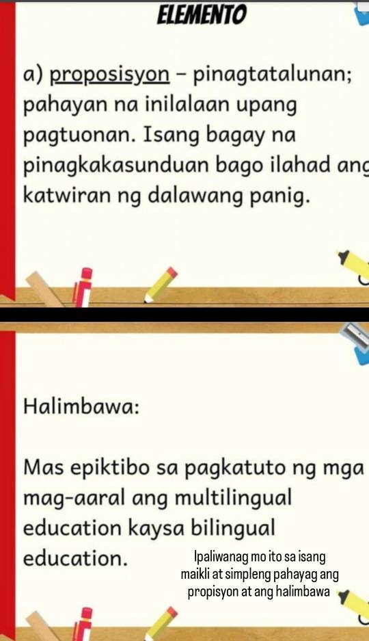 ELEMENTO 
a) proposisyon - pinagtatalunan; 
pahayan na inilalaan upang 
pagtuonan. Isang bagay na 
pinagkakasunduan bago ilahad ang 
katwiran ng dalawang panig. 
Halimbawa: 
Mas epiktibo sa pagkatuto ng mga 
mag-aaral ang multilingual 
education kaysa bilingual 
education. Ipaliwanag mo ito sa isang 
maikli at simpleng pahayag ang 
propisyon at ang halimbawa