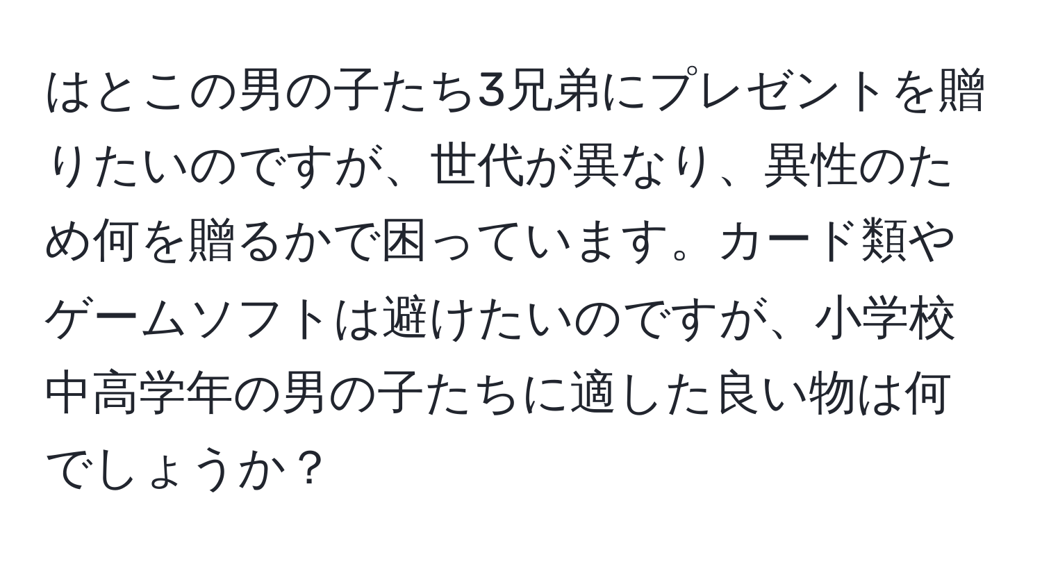 はとこの男の子たち3兄弟にプレゼントを贈りたいのですが、世代が異なり、異性のため何を贈るかで困っています。カード類やゲームソフトは避けたいのですが、小学校中高学年の男の子たちに適した良い物は何でしょうか？