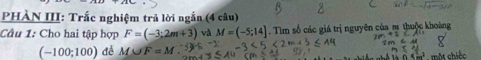 110+210
PHÀN III: Trắc nghiệm trả lời ngắn (4 câu) 
Câu 1: Cho hai tập hợp F=(-3;2m+3) và M=(-5;14]. Tìm số các giá trị nguyên của m thuộc khoảng
(-100;100) để M∪ F=M.
5m^2 , một chiếc