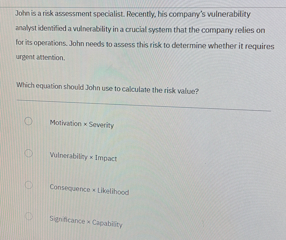 John is a risk assessment specialist. Recently, his company’s vulnerability
analyst identified a vulnerability in a crucial system that the company relies on
for its operations. John needs to assess this risk to determine whether it requires
urgent attention.
Which equation should John use to calculate the risk value?
Motivation × Severity
Vulnerability × Impact
Consequence × Likelihood
Significance × Capability