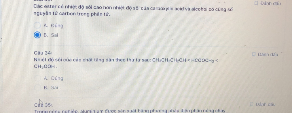 Đánh dấu
Các ester có nhiệt độ sôi cao hơn nhiệt độ sôi của carboxylic acid và alcohol có cùng số
nguyên tử carbon trong phân tứ.
A. Đúng
B. Sai
Câu 34: Đánh dấu
Nhiệt độ sôi của các chất tăng dan theo thứ tự sau: CH_3CH_2CH_2OH
CH_3OOI.
A. Đúng
B. Sai
Cau 35: Đánh dầu
Trong công nghiệp, aluminium được sản xuất bằng phương pháp điện phận nóng chảy