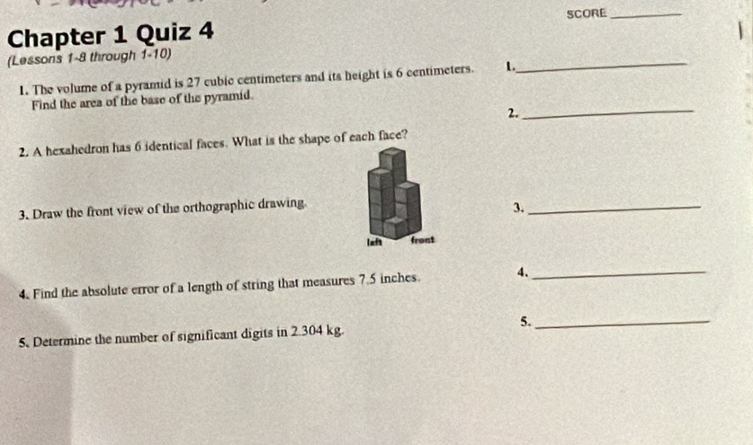 Chapter 1 Quiz 4 SCORE_ 
_ 
(Lessons 1-8 through 1-10) 
1. The volume of a pyramid is 27 cubic centimeters and its height is 6 centimeters. 1. 
_ 
Find the area of the base of the pyramid. 
2. 
2. A hexahedron has 6 identical faces. What is the shape of each face? 
3. Draw the front view of the orthographic drawing. 
3._ 
laft front 
4. Find the absolute error of a length of string that measures 7.5 inches. 4._ 
5._ 
5. Determine the number of significant digits in 2.304 kg.