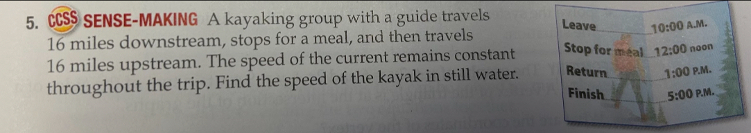 CCS$ SENSE-MAKING A kayaking group with a guide travels Leave_ 10:00 A.M.
16 miles downstream, stops for a meal, and then travels
16 miles upstream. The speed of the current remains constant Stop for meal 12:00 noon 
throughout the trip. Find the speed of the kayak in still water. Return _ 1:00 P.M. 
Finish 5:00 P.M.