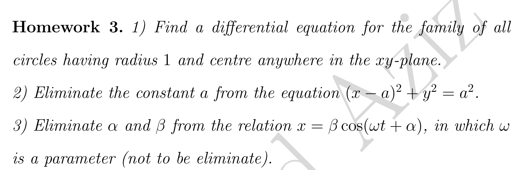 Homework 3. 1) Find a differential equation for the family of all 
circles having radius 1 and centre anywhere in the xy -plane. 
2) Eliminate the constant a from the equation (x-a)^2+y^2=a^2. 
3) Eliminateα and β from the relation x=beta cos (omega t+alpha ) , in which w 
is a parameter (not to be eliminate).