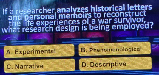 If a researcher analyzes historical letters
and personal memoirs to reconstruct
the life experiences of a war survivor,
what research design is being employed?
A. Experimental B. Phenomenological
C. Narrative D. Descriptive