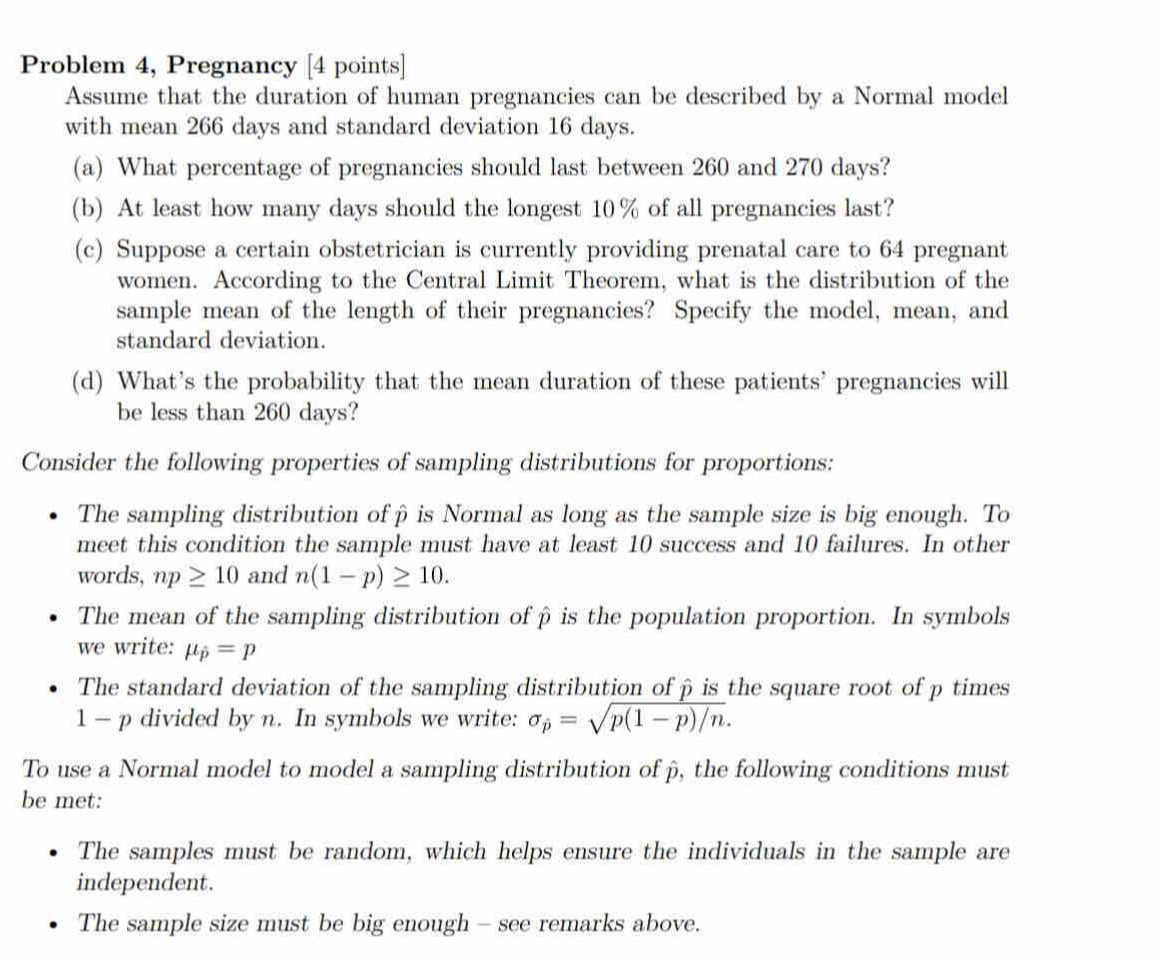 Problem 4, Pregnancy [4 points]
Assume that the duration of human pregnancies can be described by a Normal model
with mean 266 days and standard deviation 16 days.
(a) What percentage of pregnancies should last between 260 and 270 days?
(b) At least how many days should the longest 10% of all pregnancies last?
(c) Suppose a certain obstetrician is currently providing prenatal care to 64 pregnant
women. According to the Central Limit Theorem, what is the distribution of the
sample mean of the length of their pregnancies? Specify the model, mean, and
standard deviation.
(d) What's the probability that the mean duration of these patients' pregnancies will
be less than 260 days?
Consider the following properties of sampling distributions for proportions:
The sampling distribution ofβ is Normal as long as the sample size is big enough. To
meet this condition the sample must have at least 10 success and 10 failures. In other
words, np≥ 10 and n(1-p)≥ 10. 
The mean of the sampling distribution ofβ is the population proportion. In symbols
we write: mu _p=p
The standard deviation of the sampling distribution of β is the square root of p times
1 - p divided by n. In symbols we write: sigma _p=sqrt(p(1-p)/n). 
To use a Normal model to model a sampling distribution of β, the following conditions must
be met:
The samples must be random, which helps ensure the individuals in the sample are
independent.
The sample size must be big enough - see remarks above.