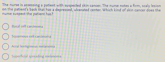 The nurse is assessing a patient with suspected skin cancer. The nurse notes a firm, scaly lesion
on the patient’s back that has a depressed, ulcerated center. Which kind of skin cancer does the
nurse suspect the patient has?
Basal cell carcinoma
Squamous cell carcinoma
Acral lentiginous melanoma
Superficial spreading melanoma