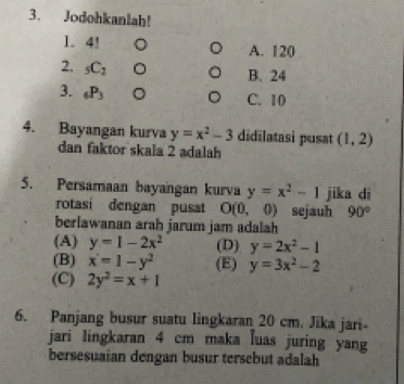 Jodohkanlah!
1. 4! 。 A. 120
2, _5C_2 。 B. 24
3. _6P_3 。 C. 10
4. Bayangan kurva y=x^2-3 didilatasi pusat (1,2)
dan faktor skala 2 adalah
5. Persamaan bayangan kurva y=x^2-1 jika di
rotasi dengan pusat O(0,0) sejauh 90°
berlawanan arah jarum jam adalah
(A) y=1-2x^2 (D) y=2x^2-1
(B) x'=1-y^2 (E) y=3x^2-2
(C) 2y^2=x+1
6. Panjang busur suatu lingkaran 20 cm. Jika jari-
jari lingkaran 4 cm maka luas juring yang
bersesuaian dengan busur tersebut adalah