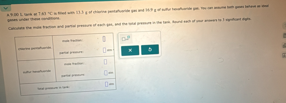 A 9.00 L tank at 7.63°C is filled with 13.3 g of chlorine pentafluoride gas and 16.9 g of sulfur hexafluoride gas. You can assume both gases behave as ideal 
gases under these conditions. 
Calculate the mole fraction and partial pressure of each gas, and the total pressure in the tank. Round each of your answers to 3 significant digits.
beginarrayr □  -10endarray
a 
× 5