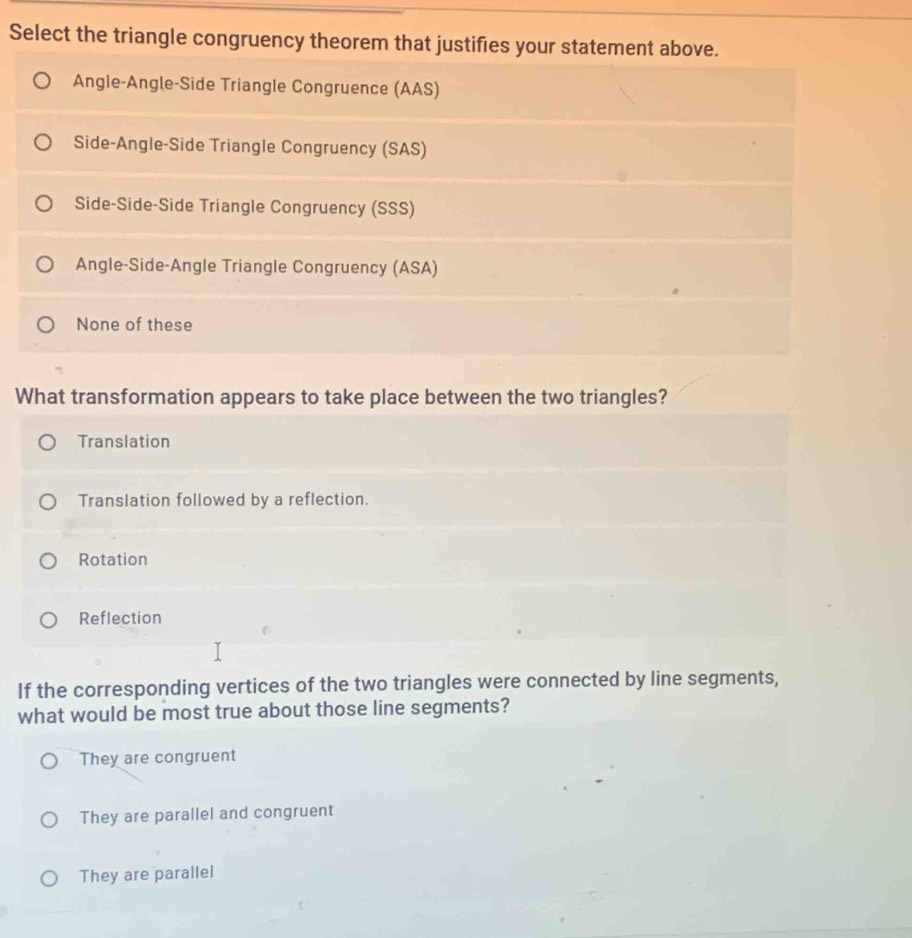 Select the triangle congruency theorem that justifies your statement above.
Angle-Angle-Side Triangle Congruence (AAS)
Side-Angle-Side Triangle Congruency (SAS)
Side-Side-Side Triangle Congruency (SSS)
Angle-Side-Angle Triangle Congruency (ASA)
None of these
What transformation appears to take place between the two triangles?
Translation
Translation followed by a reflection.
Rotation
Reflection
If the corresponding vertices of the two triangles were connected by line segments,
what would be most true about those line segments?
They are congruent
They are parallel and congruent
They are parallel