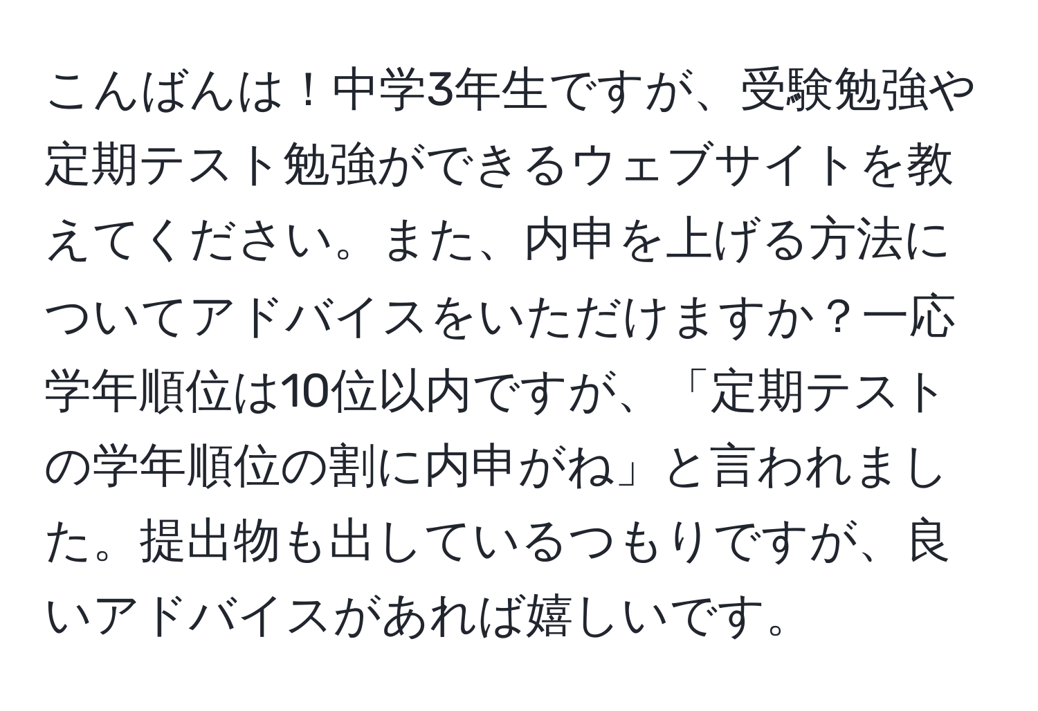 こんばんは！中学3年生ですが、受験勉強や定期テスト勉強ができるウェブサイトを教えてください。また、内申を上げる方法についてアドバイスをいただけますか？一応学年順位は10位以内ですが、「定期テストの学年順位の割に内申がね」と言われました。提出物も出しているつもりですが、良いアドバイスがあれば嬉しいです。